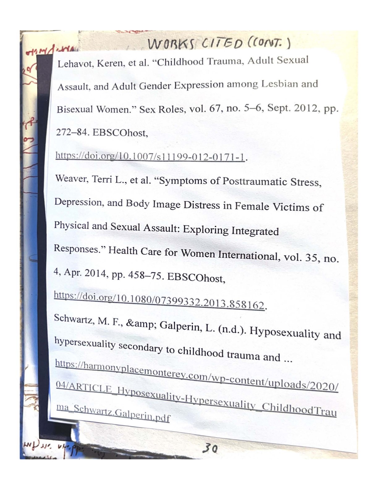 WORKS CITED (CONT.)
    Lehavot, Keren, et al. 'Childhood Trauma, Adult Sexual Assault, and Adult Gender Expression among Lesbian and Bisexual Women.'' Sex Roles, vol. 67, no. 5-6, Sept. 2012, pp. 272-84. EBSCOhost, https://doi.org/10.l007/s11199-012-0171-1.
    Weaver, Terri L., et al. 'Symptoms of Posttraumatic Stress, Depression, and Body Image Distress in Female Victims of Physical and Sexual Assault: Exploring Integrated Responses.' Health Care for Women International, vol. 35, no. 4, Apr. 2014, pp. 458-75. EBSCOhost, https://doi.org/10.1080/07399332.2013.858162.
    Schwartz, M. F., & Gaiperin, L. (n.d.). Hyposexuality and hypersexuality secondary to childhood trauma and … https://harmonyplacemonterey.com/wp-content/uploads/2020/04/ARTICLE_Hyposexuality-Hypersexuality_ChildhoodTrauma_Schwartz.Galperin.pdf
    